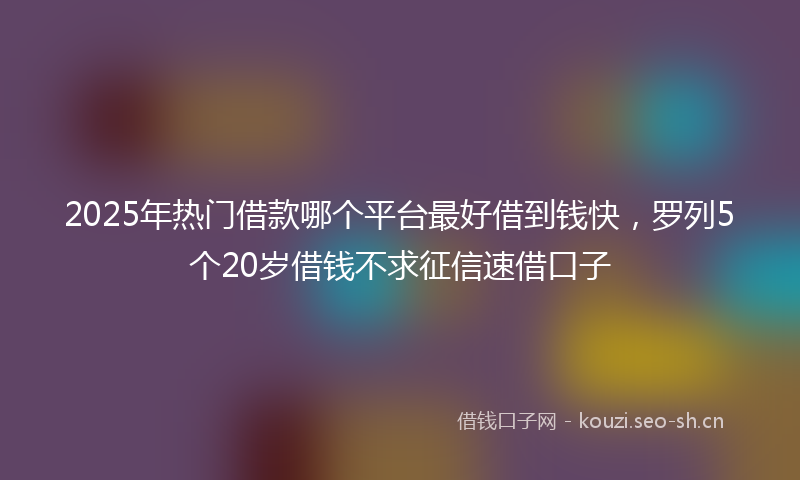 2025年热门借款哪个平台最好借到钱快，罗列5个20岁借钱不求征信速借口子