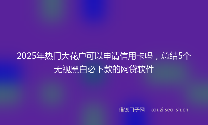 2025年热门大花户可以申请信用卡吗,总结5个无视黑白必下款的网贷软件