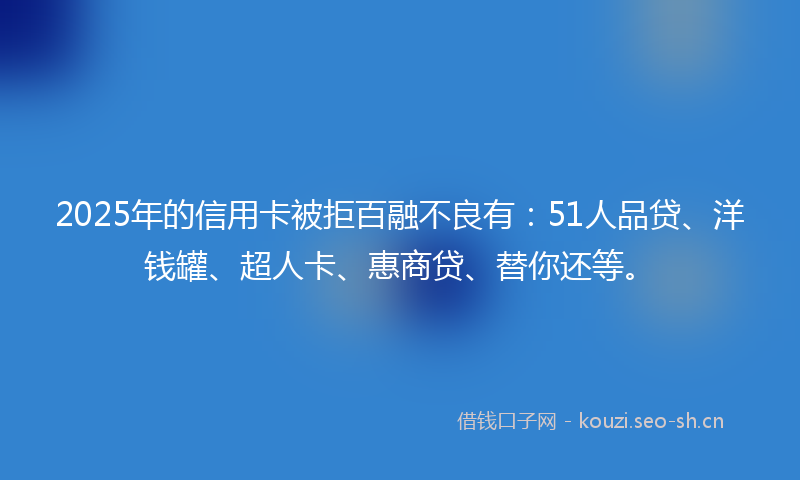 2025年的信用卡被拒百融不良有：51人品贷、洋钱罐、超人卡、惠商贷、替你还等。