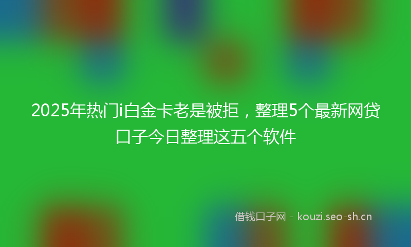 2025年热门i白金卡老是被拒，整理5个最新网贷口子今日整理这五个软件