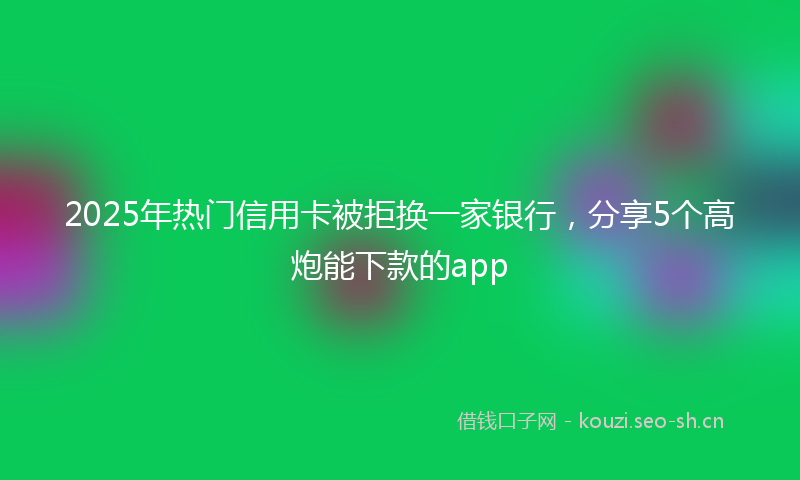 2025年热门信用卡被拒换一家银行，分享5个高炮能下款的app