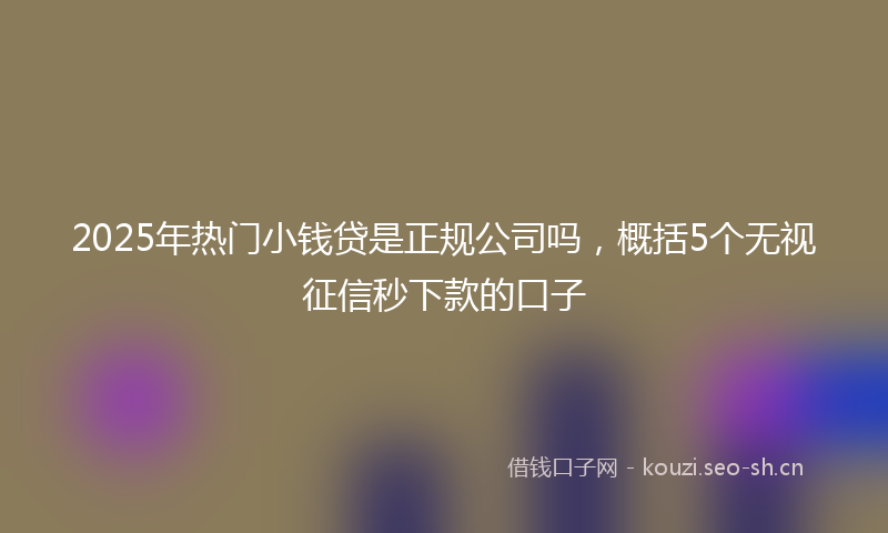 2025年热门小钱贷是正规公司吗，概括5个无视征信秒下款的口子