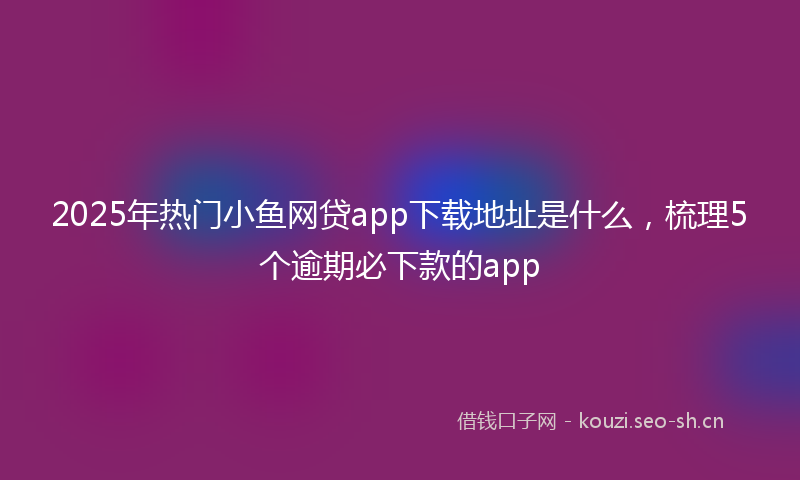 2025年热门小鱼网贷app下载地址是什么，梳理5个逾期必下款的app
