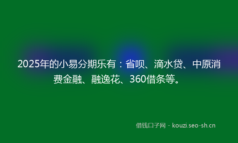 2025年的小易分期乐有：省呗、滴水贷、中原消费金融、融逸花、360借条等。