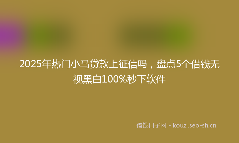 2025年热门小马贷款上征信吗，盘点5个借钱无视黑白100%秒下软件
