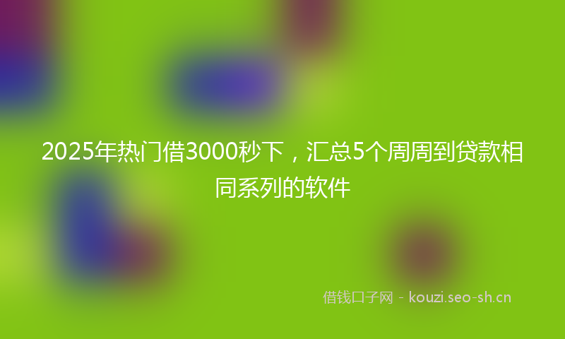 2025年热门借3000秒下，汇总5个周周到贷款相同系列的软件