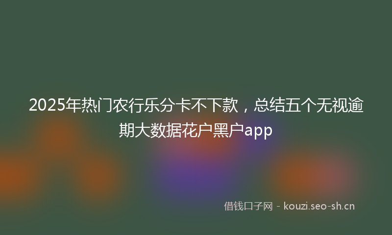 2025年热门农行乐分卡不下款，总结五个无视逾期大数据花户黑户app