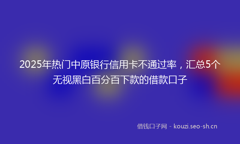 2025年热门中原银行信用卡不通过率，汇总5个无视黑白百分百下款的借款口子