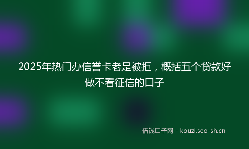2025年热门办信誉卡老是被拒，概括五个贷款好做不看征信的口子