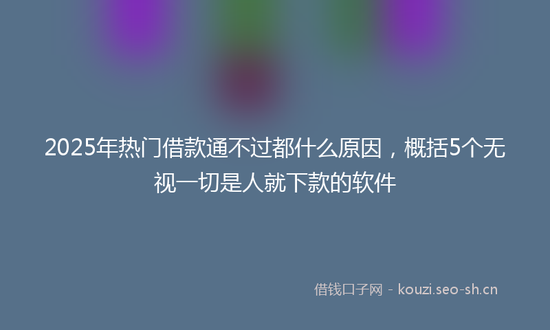 2025年热门借款通不过都什么原因，概括5个无视一切是人就下款的软件