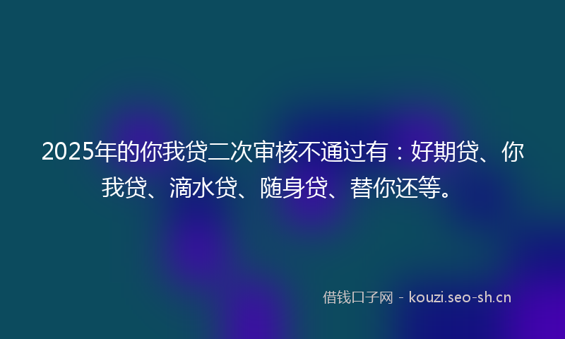 2025年的你我贷二次审核不通过有：好期贷、你我贷、滴水贷、随身贷、替你还等。