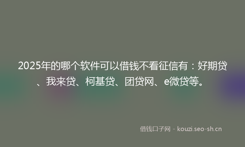 2025年的哪个软件可以借钱不看征信有：好期贷、我来贷、柯基贷、团贷网、e微贷等。