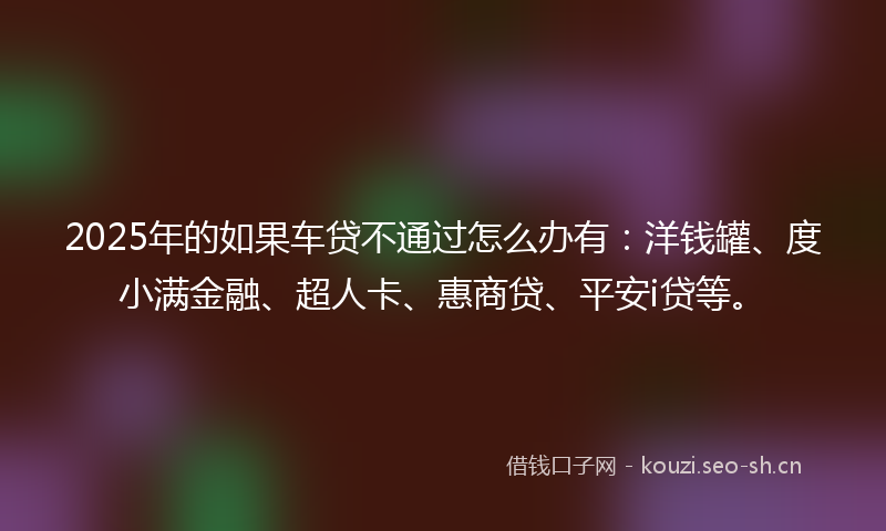 2025年的如果车贷不通过怎么办有：洋钱罐、度小满金融、超人卡、惠商贷、平安i贷等。