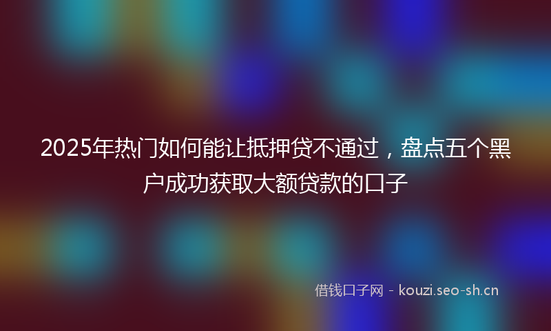 2025年热门如何能让抵押贷不通过，盘点五个黑户成功获取大额贷款的口子
