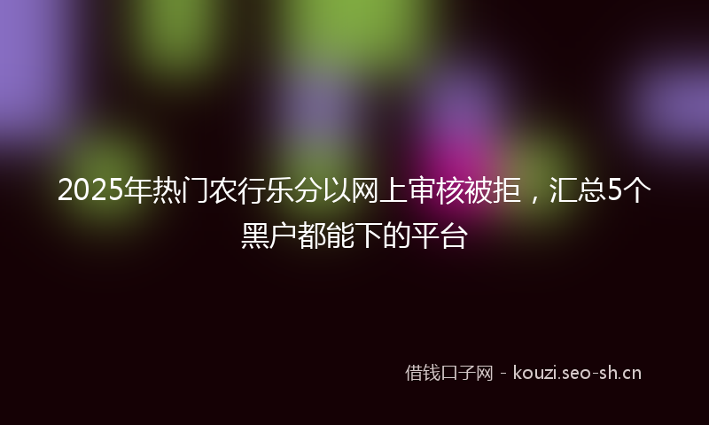 2025年热门农行乐分以网上审核被拒，汇总5个黑户都能下的平台