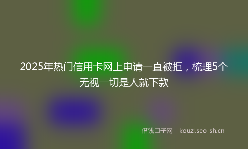 2025年热门信用卡网上申请一直被拒，梳理5个无视一切是人就下款