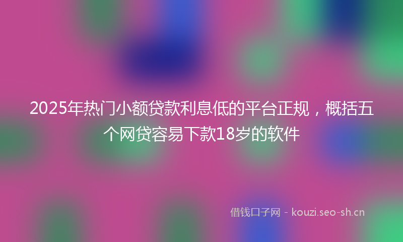2025年热门小额贷款利息低的平台正规，概括五个网贷容易下款18岁的软件