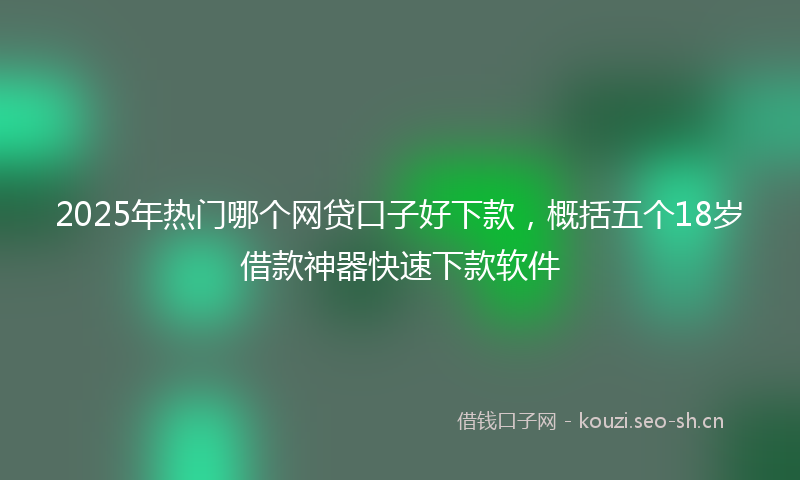 2025年热门哪个网贷口子好下款，概括五个18岁借款神器快速下款软件