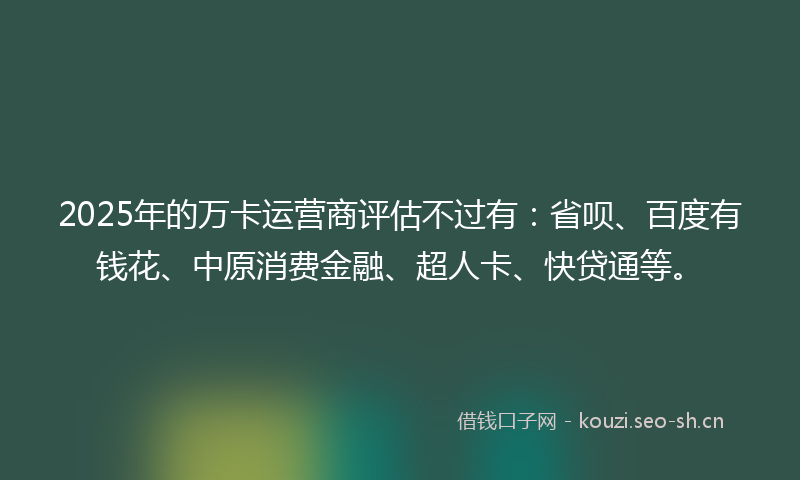 2025年的万卡运营商评估不过有：省呗、百度有钱花、中原消费金融、超人卡、快贷通等。