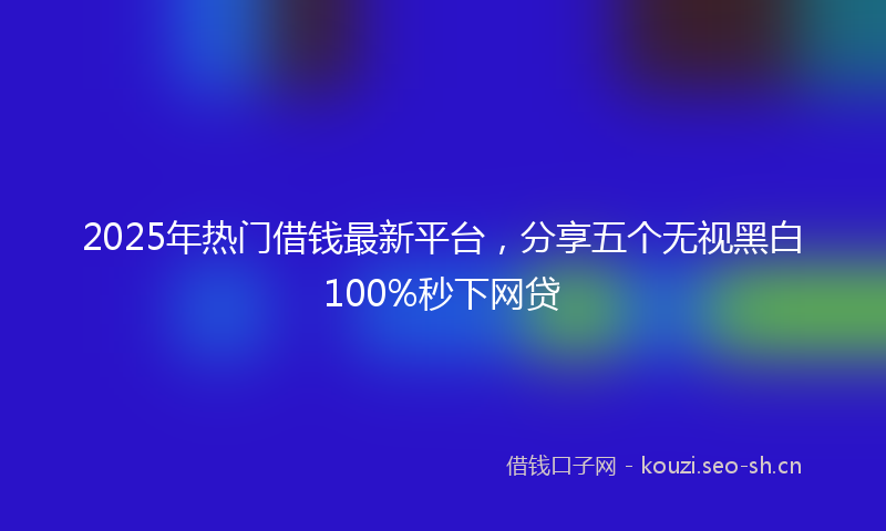 2025年热门借钱最新平台，分享五个无视黑白100%秒下网贷