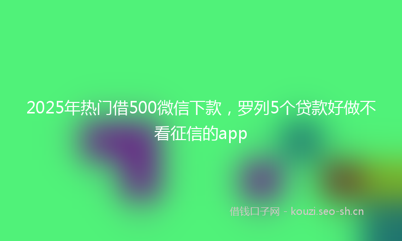 2025年热门借500微信下款，罗列5个贷款好做不看征信的app