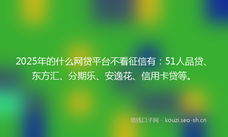 2025年的什么网贷平台不看征信有：51人品贷、东方汇、分期乐、安逸花、信用卡贷等。