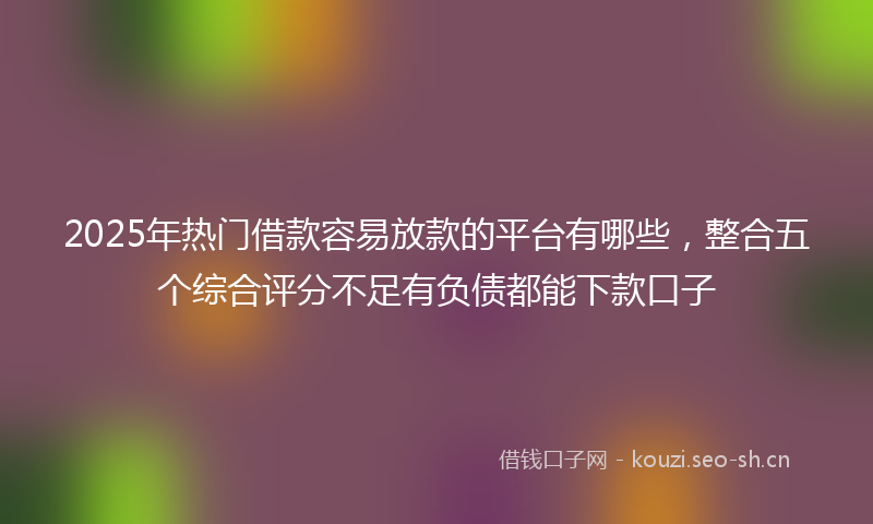 2025年热门借款容易放款的平台有哪些，整合五个综合评分不足有负债都能下款口子