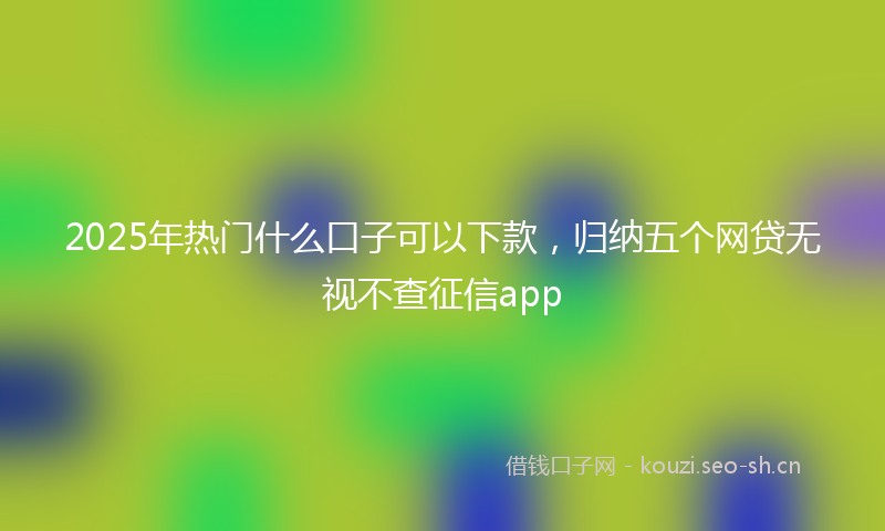 2025年热门什么口子可以下款，归纳五个网贷无视不查征信app
