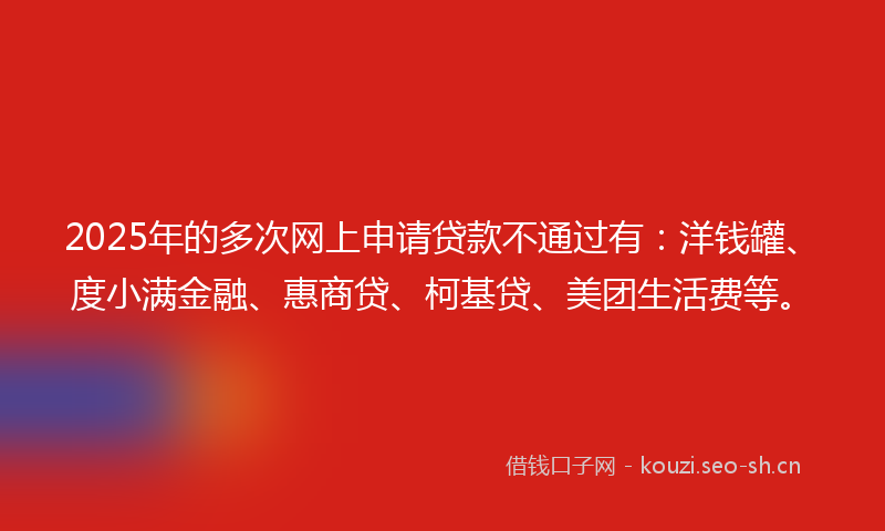2025年的多次网上申请贷款不通过有：洋钱罐、度小满金融、惠商贷、柯基贷、美团生活费等。