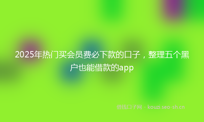 2025年热门买会员费必下款的口子，整理五个黑户也能借款的app