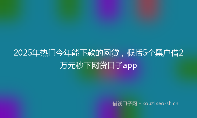 2025年热门今年能下款的网贷，概括5个黑户借2万元秒下网贷口子app