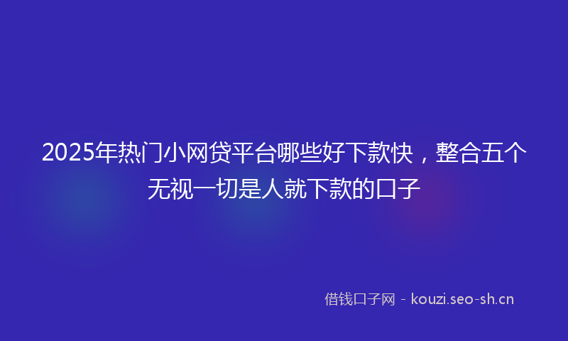 2025年热门小网贷平台哪些好下款快,整合五个无视一切是人就下款的口子