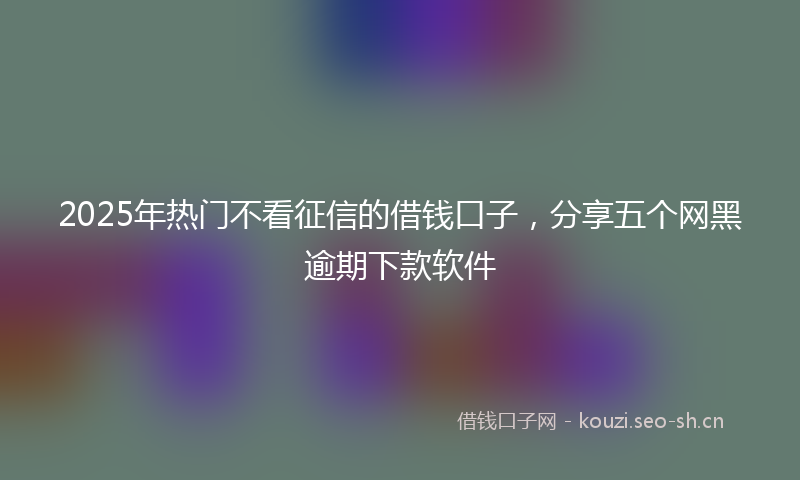 2025年热门不看征信的借钱口子，分享五个网黑逾期下款软件