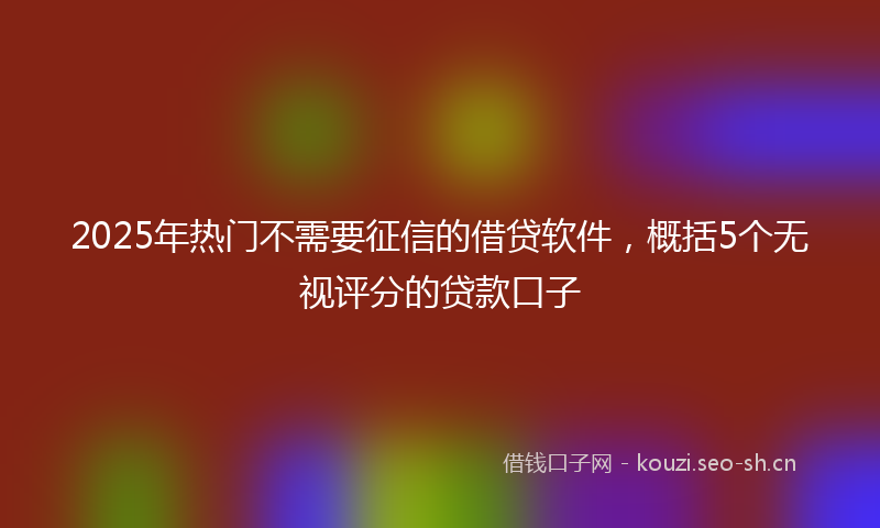 2025年热门不需要征信的借贷软件，概括5个无视评分的贷款口子