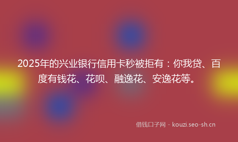 2025年的兴业银行信用卡秒被拒有：你我贷、百度有钱花、花呗、融逸花、安逸花等。
