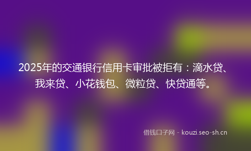 2025年的交通银行信用卡审批被拒有：滴水贷、我来贷、小花钱包、微粒贷、快贷通等。