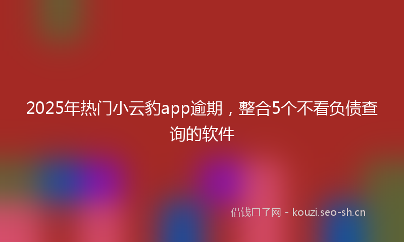 2025年热门小云豹app逾期，整合5个不看负债查询的软件