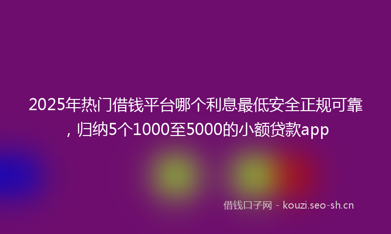 2025年热门借钱平台哪个利息最低安全正规可靠，归纳5个1000至5000的小额贷款app