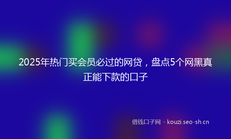 2025年热门买会员必过的网贷，盘点5个网黑真正能下款的口子