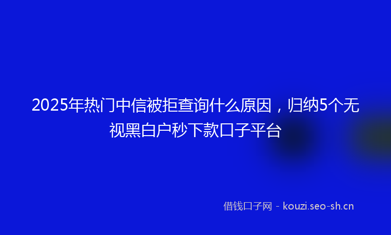 2025年热门中信被拒查询什么原因，归纳5个无视黑白户秒下款口子平台