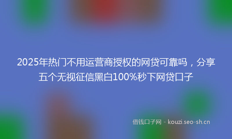 2025年热门不用运营商授权的网贷可靠吗，分享五个无视征信黑白100%秒下网贷口子
