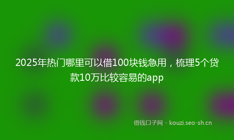 2025年热门哪里可以借100块钱急用，梳理5个贷款10万比较容易的app