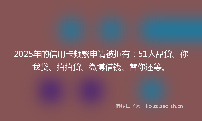 2025年的信用卡频繁申请被拒有：51人品贷、你我贷、拍拍贷、微博借钱、替你还等。