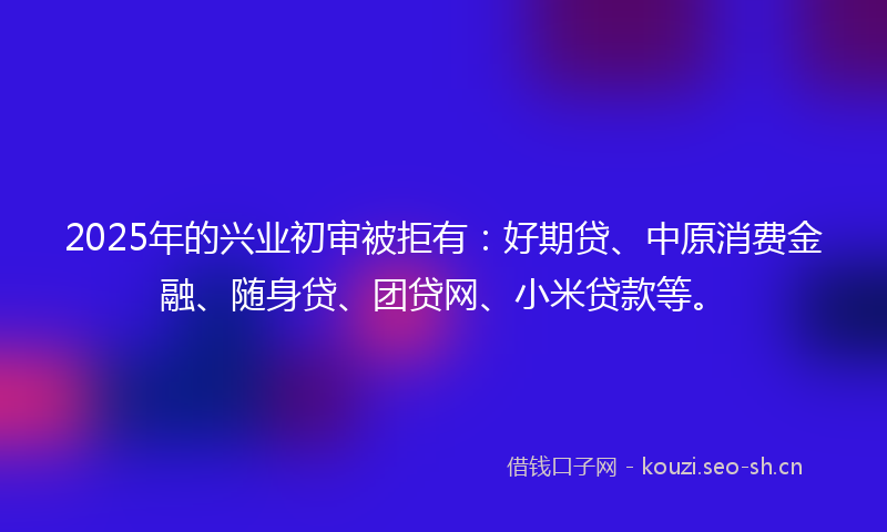 2025年的兴业初审被拒有：好期贷、中原消费金融、随身贷、团贷网、小米贷款等。