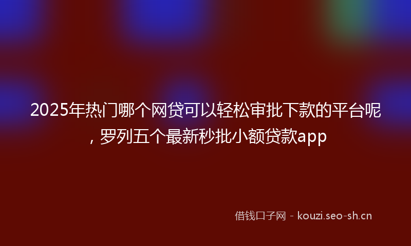 2025年热门哪个网贷可以轻松审批下款的平台呢，罗列五个最新秒批小额贷款app