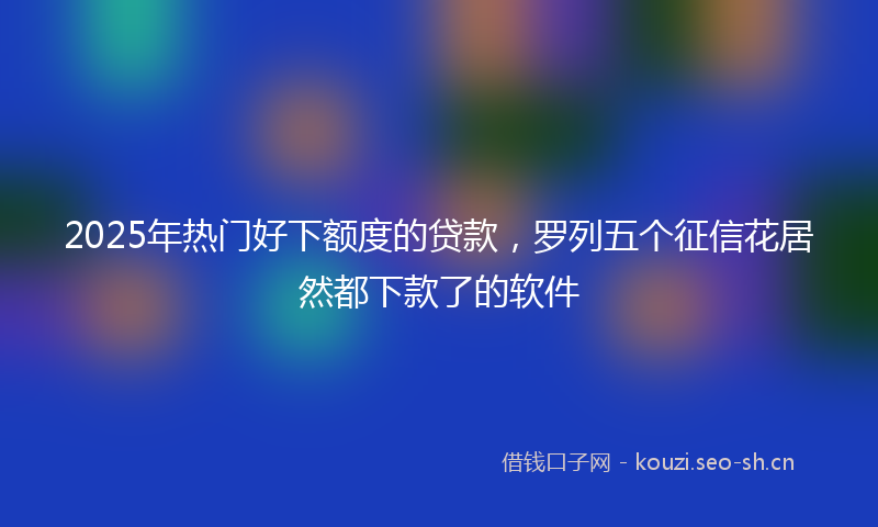 2025年热门好下额度的贷款，罗列五个征信花居然都下款了的软件