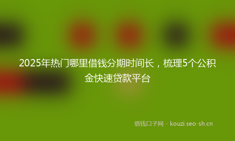 2025年热门哪里借钱分期时间长，梳理5个公积金快速贷款平台