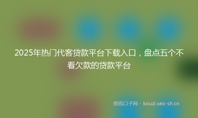 2025年热门代客贷款平台下载入口，盘点五个不看欠款的贷款平台
