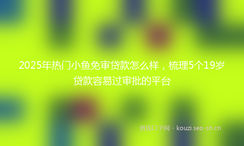 2025年热门小鱼免审贷款怎么样,梳理5个19岁贷款容易过审批的平台