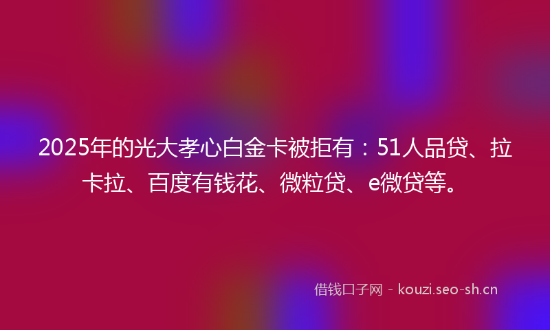 2025年的光大孝心白金卡被拒有：51人品贷、拉卡拉、百度有钱花、微粒贷、e微贷等。